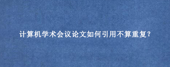 计算机学术会议论文如何引用不算重复？