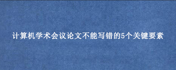 计算机学术会议论文不能写错的5个关键要素