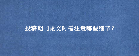 投稿期刊论文时需注意哪些细节？