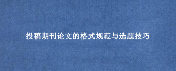 投稿期刊论文的格式规范与选题技巧