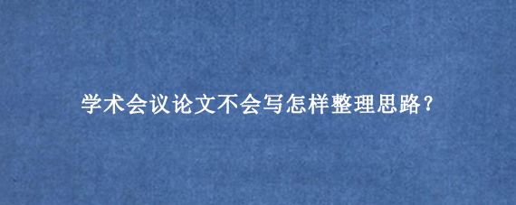 学术会议论文不会写怎样整理思路？