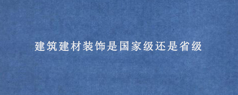 建筑建材装饰是国家级还是省级.jpg